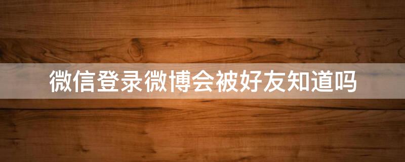 微信登录微博会被好友知道吗 微信账号登录微博别人能看到吗