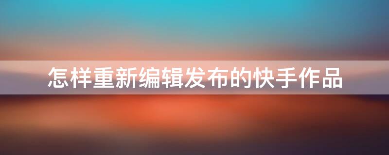 怎样重新编辑发布的快手作品 怎样重新编辑发布的快手作品视频
