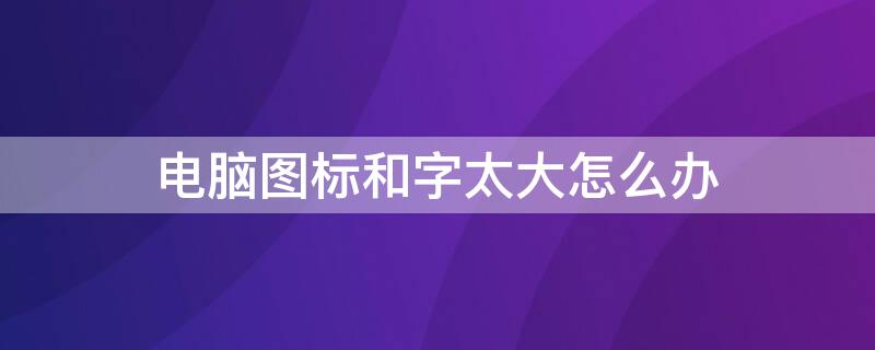 电脑图标和字太大怎么办 电脑图标大字体小 怎么回事
