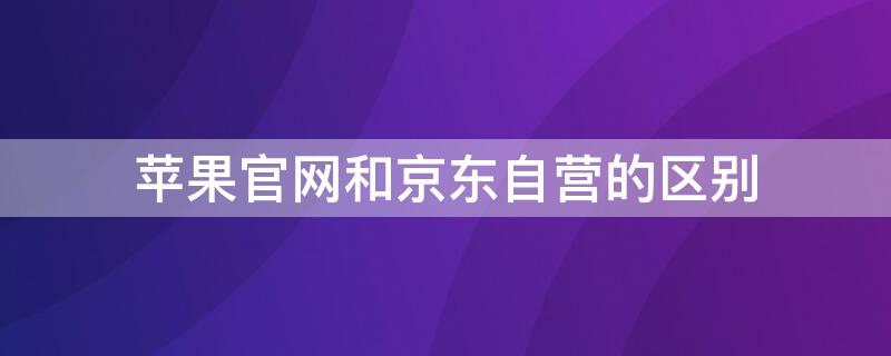 iPhone官网和京东自营的区别 iphone官网和京东自营的区别在哪