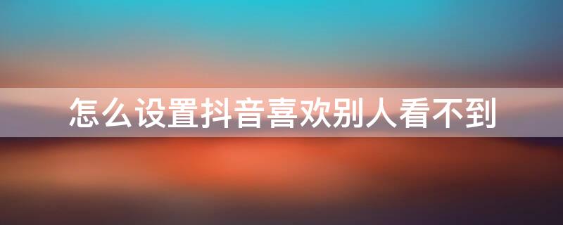 怎么设置抖音喜欢别人看不到 抖音怎么设置喜欢别人看不见