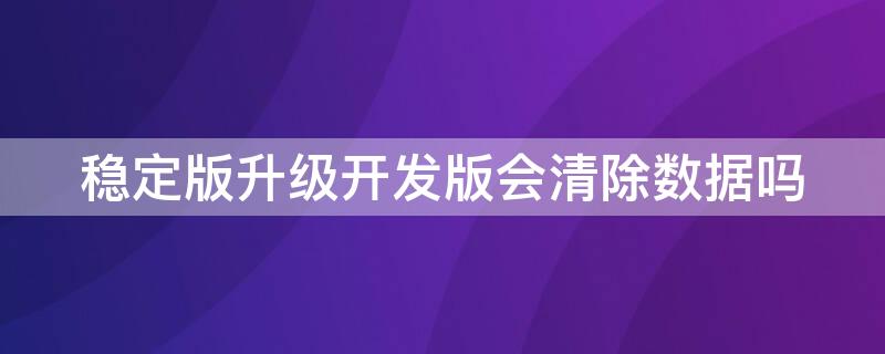 稳定版升级开发版会清除数据吗 稳定版本升级到开发版本会清除数据吗