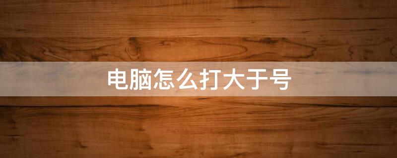 电脑怎么打大于号 电脑怎么打大于号等于号