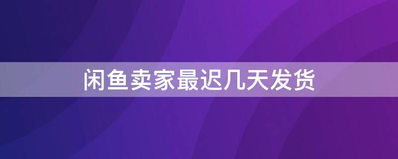 闲鱼卖家最迟几天发货（闲鱼卖家最迟几天内发货）
