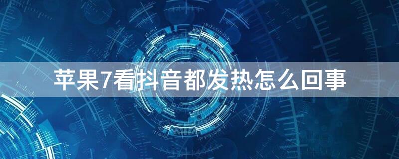 iPhone7看抖音都发热怎么回事 iphone7看抖音发热严重