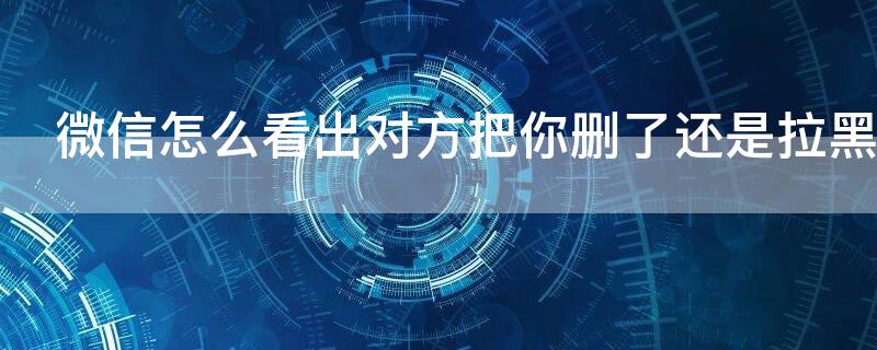 微信怎么看出对方把你删了还是拉黑（不发信息怎么看对方有没有删自己）