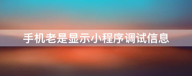 手机老是显示小程序调试信息（手机老是显示小程序调试信息怎么回事）