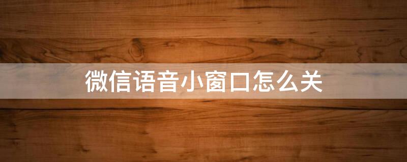 微信语音小窗口怎么关 微信语音小窗口如何关闭