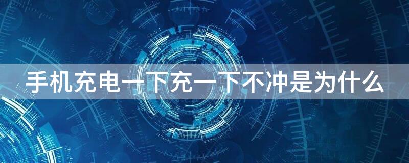 手机充电一下充一下不冲是为什么 手机充电一下充一下不冲是为什么呢