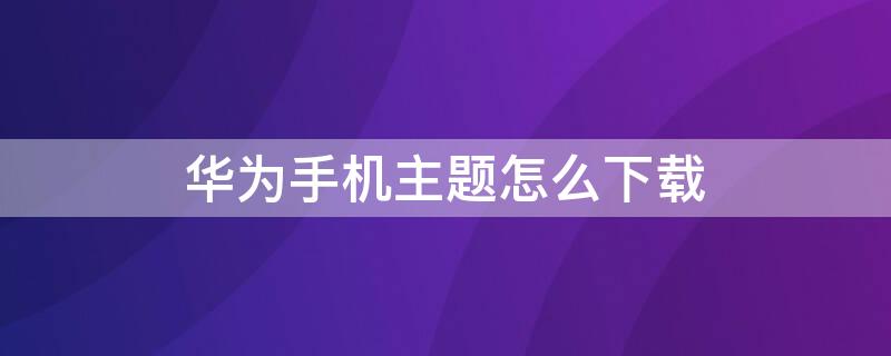 华为手机主题怎么下载 华为手机主题怎么下载不下来