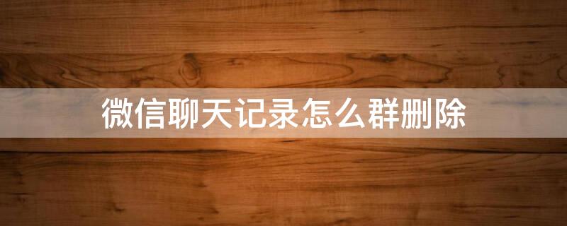 微信聊天记录怎么群删除（怎样删除微信里的聊天群）