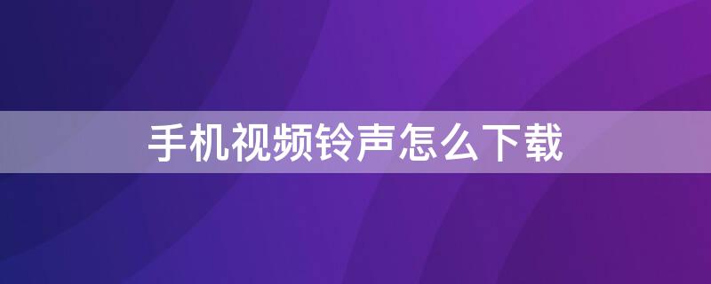 手机视频铃声怎么下载 手机视频铃声怎么下载歌曲