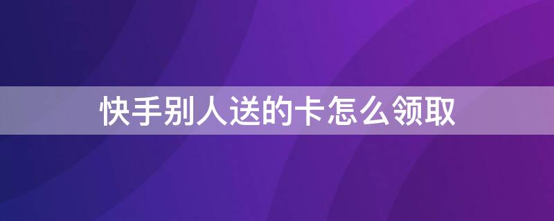 快手别人送的卡怎么领取 快手别人送的卡怎么领取不了