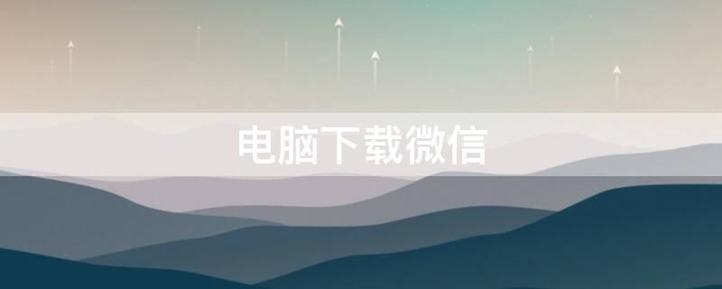 电脑下载微信（电脑下载微信怎么下载）