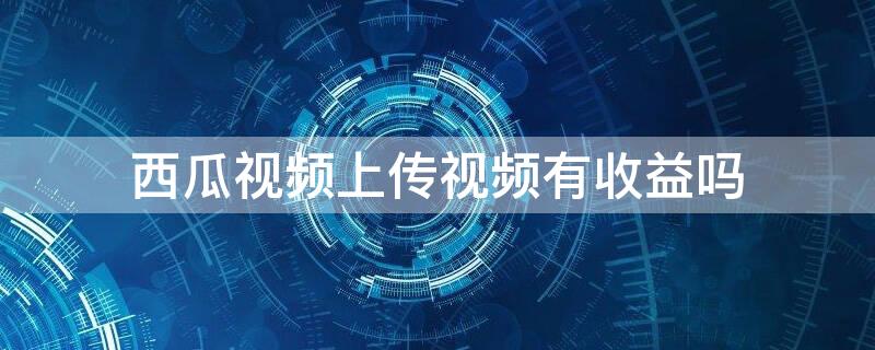 西瓜视频上传视频有收益吗 西瓜视频一万播放量多少收益