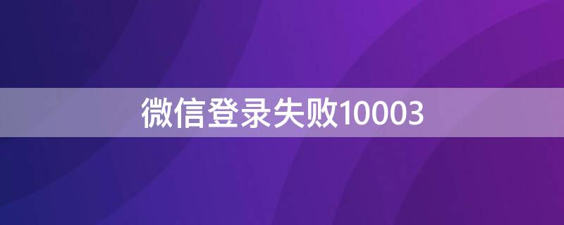 微信登录失败10003（微信登录失败10003怎么解决）