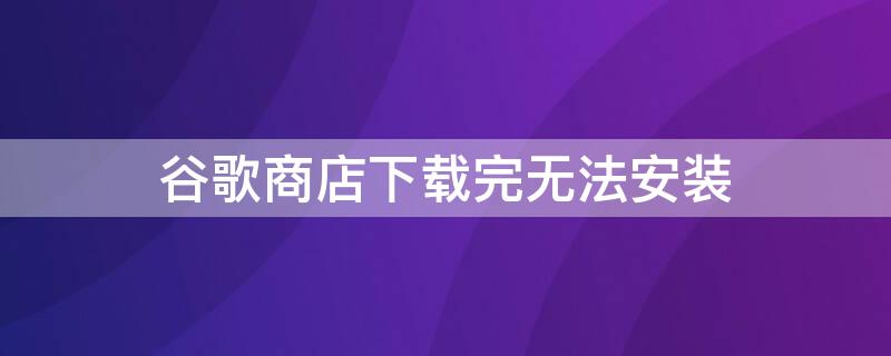 谷歌商店下载完无法安装 谷歌商店下载完无法安装怎么办