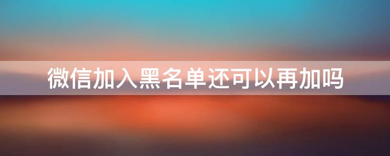 微信加入黑名单还可以再加吗 微信加入黑名单还可以再加吗苹果