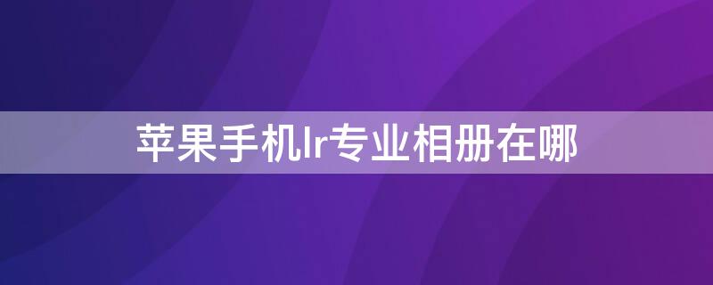 iPhone手机lr专业相册在哪（iphone的专业相机在哪）