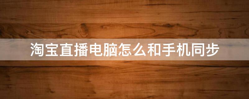 淘宝直播电脑怎么和手机同步 淘宝直播电脑怎么和手机同步直播