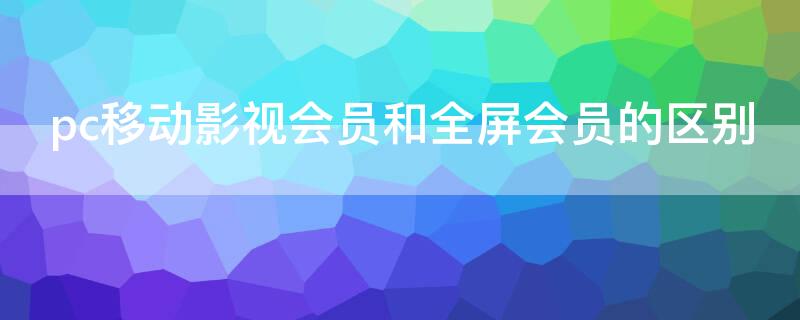 pc移动影视会员和全屏会员的区别 pc移动影视会员和全屏影视会员