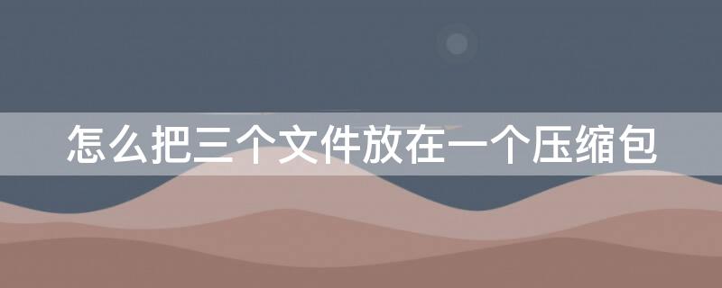怎么把三个文件放在一个压缩包 怎么把三个文件放在一个压缩包里发送邮箱