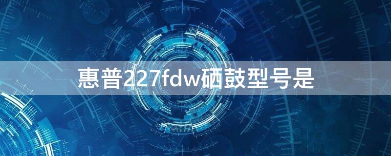 惠普227fdw硒鼓型号是 惠普227fdn硒鼓型号