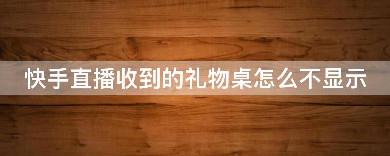 快手直播收到的礼物桌怎么不显示（快手怎么能不显示送过礼物的主播）
