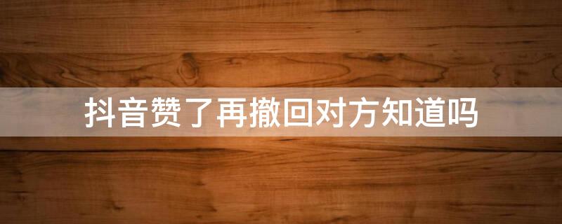 抖音赞了再撤回对方知道吗 抖音不小心点赞撤回对方知道吗