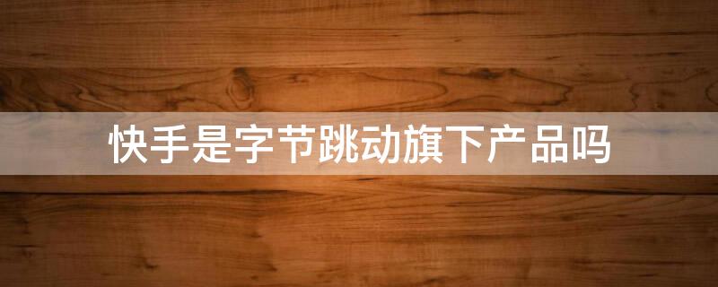 快手是字节跳动旗下产品吗 快手是字节跳动下属公司吗