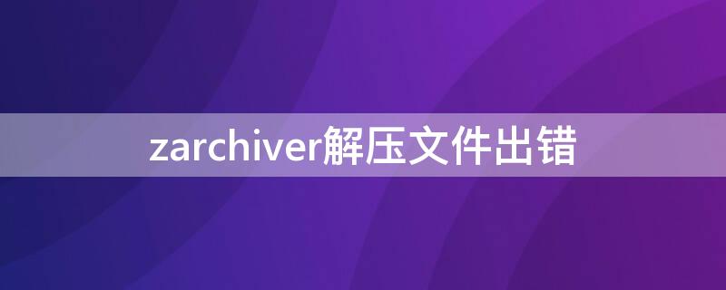 zarchiver解压文件出错 zarchiver解压7z操作错误怎么回事