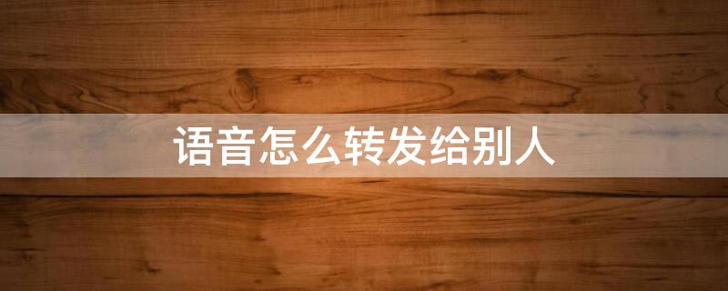 语音怎么转发给别人（微信语音怎么转发给别人听）