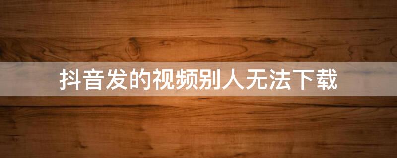 抖音发的视频别人无法下载（抖音发的视频别人无法下载到相册）