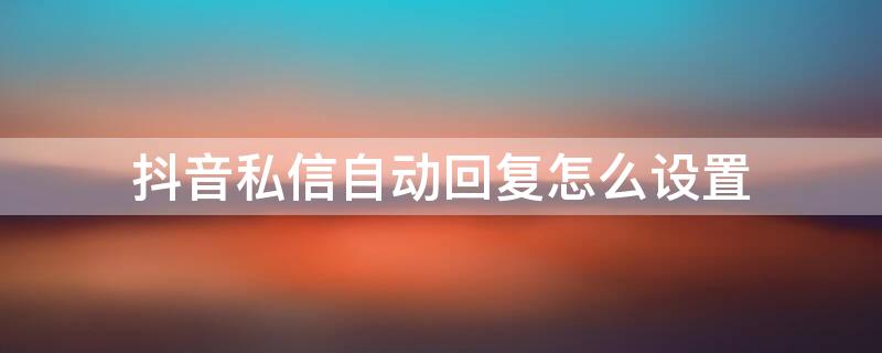抖音私信自动回复怎么设置（抖音私信自动回复怎么设置,私信自动回复审核标准）