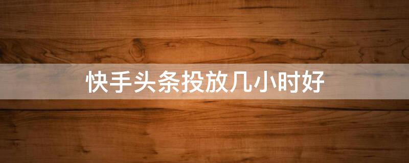 快手头条投放几小时好（快手粉丝头条投放多长时间比较好）