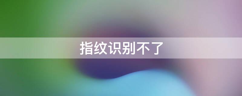 指纹识别不了 指纹识别不了怎么办