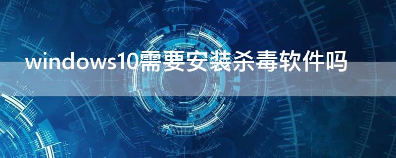 windows10需要安装杀毒软件吗（windows10还需要装杀毒软件吗）