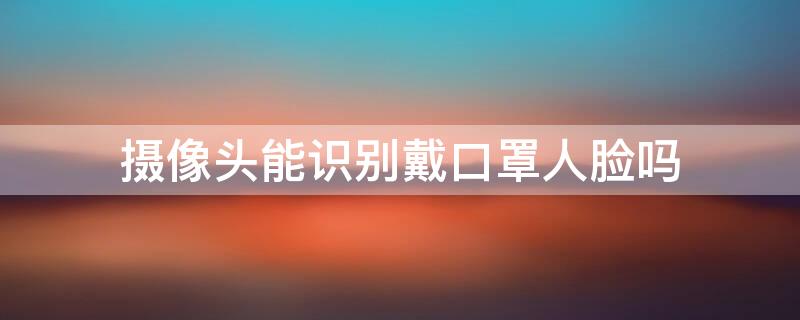 摄像头能识别戴口罩人脸吗（摄像头能识别戴口罩人脸吗大白天）