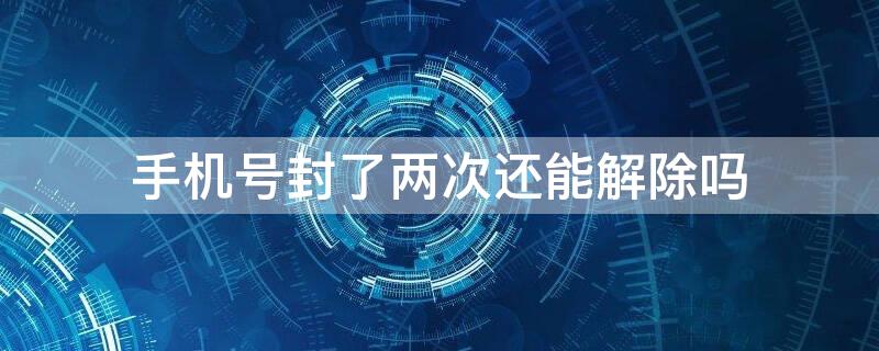 手机号封了两次还能解除吗（手机号封了两次还能解除嘛）