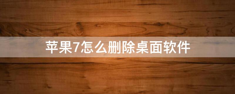 iPhone7怎么删除桌面软件（iphone 7怎么删除软件）