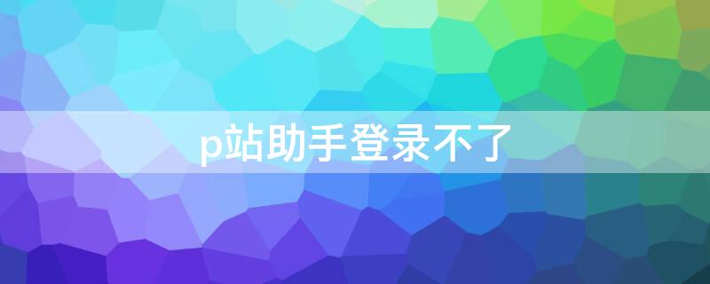 p站助手登录不了（p站助手登录不了怎么办）