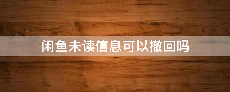 闲鱼未读信息可以撤回吗（闲鱼未读信息可以撤回吗知乎）