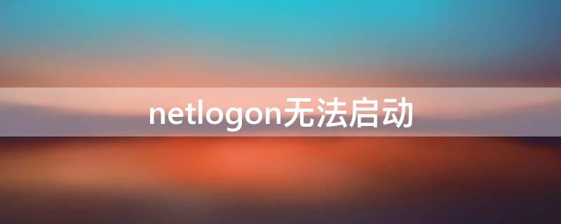 netlogon无法启动 netlogon无法启动有什么影响吗