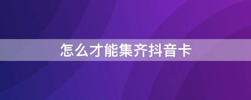 怎么才能集齐抖音卡（怎么才能集齐抖音卡呢）