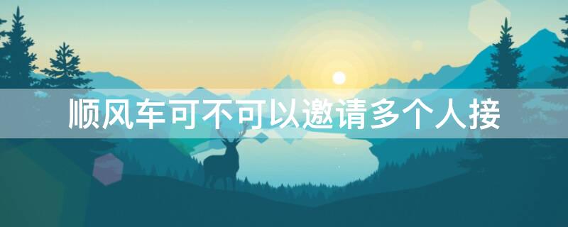 顺风车可不可以邀请多个人接（顺风车能邀请几个车主接单）