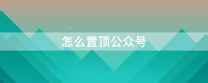 怎么置顶公众号 怎么置顶公众号消息不是星标