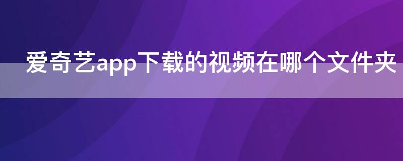 爱奇艺app下载的视频在哪个文件夹（爱奇艺app下载文件在哪个文件夹）