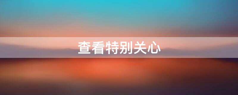 查看特别关心 怎么查看特别关心