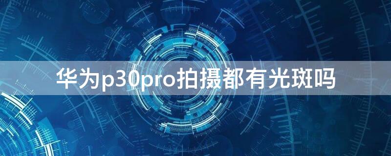 华为p30pro拍摄都有光斑吗 华为p30pro拍照有光束