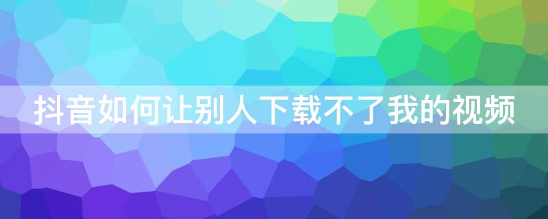 抖音如何让别人下载不了我的视频（抖音如何让别人下载不了我的视频到手机）